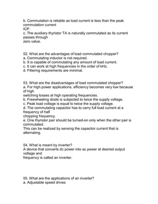 b. Commutation is reliable as load current is less than the peak
commutation current
ICP.
c. The auxiliary thyristor TA is naturally commutated as its current
passes through
zero value.


52. What are the advantages of load commutated chopper?
a. Commutating inductor is not required.
b. It is capable of commutating any amount of load current.
c. It can work at high frequencies in the order of kHz.
d. Filtering requirements are minimal.


53. What are the disadvantages of load commutated chopper?
a. For high power applications, efficiency becomes very low because
of high
switching losses at high operating frequencies.
b. Freewheeling diode is subjected to twice the supply voltage.
c. Peak load voltage is equal to twice the supply voltage.
d. The commutating capacitor has to carry full load current at a
frequency of half
chopping frequency.
e. One thyristor pair should be turned-on only when the other pair is
commutated.
This can be realized by sensing the capacitor current that is
alternating.


54. What is meant by inverter?
A device that converts dc power into ac power at desired output
voltage and
frequency is called an inverter.




55. What are the applications of an inverter?
a. Adjustable speed drives
 