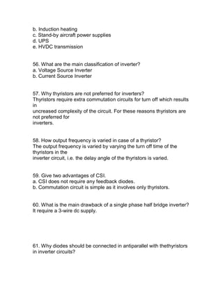 b. Induction heating
c. Stand-by aircraft power supplies
d. UPS
e. HVDC transmission


56. What are the main classification of inverter?
a. Voltage Source Inverter
b. Current Source Inverter


57. Why thyristors are not preferred for inverters?
Thyristors require extra commutation circuits for turn off which results
in
uncreased complexity of the circuit. For these reasons thyristors are
not preferred for
inverters.


58. How output frequency is varied in case of a thyristor?
The output frequency is varied by varying the turn off time of the
thyristors in the
inverter circuit, i.e. the delay angle of the thyristors is varied.


59. Give two advantages of CSI.
a. CSI does not require any feedback diodes.
b. Commutation circuit is simple as it involves only thyristors.


60. What is the main drawback of a single phase half bridge inverter?
It require a 3-wire dc supply.




61. Why diodes should be connected in antiparallel with thethyristors
in inverter circuits?
 