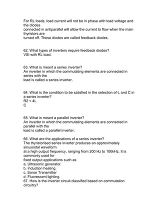 For RL loads, load current will not be in phase with load voltage and
the diodes
connected in antiparallel will allow the current to flow when the main
thyristors are
turned off. These diodes are called feedback diodes.


62. What types of inverters require feedback diodes?
VSI with RL load.


63. What is meant a series inverter?
An inverter in which the commutating elements are connected in
series with the
load is called a series inverter.


64. What is the condition to be satisfied in the selection of L and C in
a series inverter?
R2 < 4L
C


65. What is meant a parallel inverter?
An inverter in which the commutating elements are connected in
parallel with the
load is called a parallel inverter.

66. What are the applications of a series inverter?
The thyristorised series inverter produces an approximately
sinusoidal waveform
at a high output frequency, ranging from 200 Hz to 100kHz. It is
commonly used for
fixed output applications such as
a. Ultrasonic generator.
b. Induction heating.
c. Sonar Transmitter
d. Fluorescent lighting.
67. How is the inverter circuit classified based on commutation
circuitry?
 