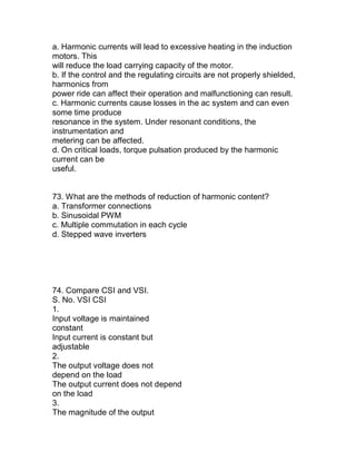 a. Harmonic currents will lead to excessive heating in the induction
motors. This
will reduce the load carrying capacity of the motor.
b. If the control and the regulating circuits are not properly shielded,
harmonics from
power ride can affect their operation and malfunctioning can result.
c. Harmonic currents cause losses in the ac system and can even
some time produce
resonance in the system. Under resonant conditions, the
instrumentation and
metering can be affected.
d. On critical loads, torque pulsation produced by the harmonic
current can be
useful.


73. What are the methods of reduction of harmonic content?
a. Transformer connections
b. Sinusoidal PWM
c. Multiple commutation in each cycle
d. Stepped wave inverters




74. Compare CSI and VSI.
S. No. VSI CSI
1.
Input voltage is maintained
constant
Input current is constant but
adjustable
2.
The output voltage does not
depend on the load
The output current does not depend
on the load
3.
The magnitude of the output
 