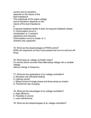 current and its waveform
depends on the nature of the
load impedance
The magnitude of the output voltage
and its waveform depends on the
nature of the load impedance
4.
It requires feedback diodes It does not requires feedback diodes
5. Commutation circuit is
complicated i.e. it contains
capacitors and inductors.
Commutation circuit is simple i.e. it
contains only capacitors.


75. What are the disadvantages of PWM control?
SCRs are expensive as they must possess low turn-on and turn-off
times.


76. What does ac voltage controller mean?
It is device which converts fixed alternating voltage into a variable
voltage
without change in frequency.


77. What are the applications of ac voltage controllers?
a. Domestic and industrial heating
b. Lighting control
c. Speed control of single phase and three phase ac motors
d. Transformer tap changing


78. What are the advantages of ac voltage controllers?
a. High efficiency
b. Flexibility in control
c. Less maintenance

79. What are the disadvantages of ac voltage controllers?
 