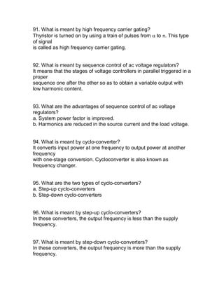 91. What is meant by high frequency carrier gating?
Thyristor is turned on by using a train of pulses from to . This type
of signal
is called as high frequency carrier gating.


92. What is meant by sequence control of ac voltage regulators?
It means that the stages of voltage controllers in parallel triggered in a
proper
sequence one after the other so as to obtain a variable output with
low harmonic content.


93. What are the advantages of sequence control of ac voltage
regulators?
a. System power factor is improved.
b. Harmonics are reduced in the source current and the load voltage.


94. What is meant by cyclo-converter?
It converts input power at one frequency to output power at another
frequency
with one-stage conversion. Cycloconverter is also known as
frequency changer.


95. What are the two types of cyclo-converters?
a. Step-up cyclo-converters
b. Step-down cyclo-converters


96. What is meant by step-up cyclo-converters?
In these converters, the output frequency is less than the supply
frequency.


97. What is meant by step-down cyclo-converters?
In these converters, the output frequency is more than the supply
frequency.
 