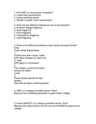 1. Why IGBT is very popular nowadays?
a. Lower heat requirements
b. Lower switching losses
c. Smaller snubber circuit requirements

2. What are the different methods to turn on the thyristor?
a. Forward voltage triggering
b. Gate triggering
c. dv/dt triggering
d. Temperature triggering
e. Light triggering


3. What is the difference between power diode and signal diode?
S.No.
Power diode Signal diode
1.
Constructed with n-layer, called
drift region between p+ layer and
n+ layer.
Drift region is not present.
2.
The voltage, current and power
ratings are higher.
Lower
3.
Power diodes operate at high
speeds.
Operates at higher switching speed.


4. IGBT is a voltage controlled device. Why?
Because the controlling parameter is gate-emitter voltage.



5. Power MOSFET is a voltage controlled device. Why?
Because the output (drain) current can be controlled by gate-source
voltage.
 