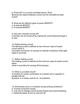 6. Power BJT is a current controlled device. Why?
Because the output (collector) current can be controlled by base
current.


8. What are the different types of power MOSFET?
a. N-channel MOSFET
b. P-channel MOSFET


9. How can a thyristor turned off?
A thyristor can be turned off by making the current flowing through it
to zero.


10. Define latching current.
The latching current is defined as the minimum value of anode
current which it
must attain during turn on process to maintain conduction when gate
signal is removed.


11. Define holding current.
The holding current is defined as the minimum value of anode current
below
which it must fall to for turning off the thyristor.


12. What is a snubber circuit?
It consists of a series combination of a resistor and a capacitor in
parallel with the
thyristors. It is mainly used for dv / dt protection.



13. What losses occur in a thyristor during working conditions?
a. Forward conduction losses
b. Loss due to leakage current during forward and reverse blocking.
c. Switching losses at turn-on and turn-off.
 