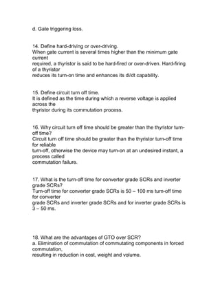 d. Gate triggering loss.


14. Define hard-driving or over-driving.
When gate current is several times higher than the minimum gate
current
required, a thyristor is said to be hard-fired or over-driven. Hard-firing
of a thyristor
reduces its turn-on time and enhances its di/dt capability.


15. Define circuit turn off time.
It is defined as the time during which a reverse voltage is applied
across the
thyristor during its commutation process.


16. Why circuit turn off time should be greater than the thyristor turn-
off time?
Circuit turn off time should be greater than the thyristor turn-off time
for reliable
turn-off, otherwise the device may turn-on at an undesired instant, a
process called
commutation failure.


17. What is the turn-off time for converter grade SCRs and inverter
grade SCRs?
Turn-off time for converter grade SCRs is 50 – 100 ms turn-off time
for converter
grade SCRs and inverter grade SCRs and for inverter grade SCRs is
3 – 50 ms.




18. What are the advantages of GTO over SCR?
a. Elimination of commutation of commutating components in forced
commutation,
resulting in reduction in cost, weight and volume.
 