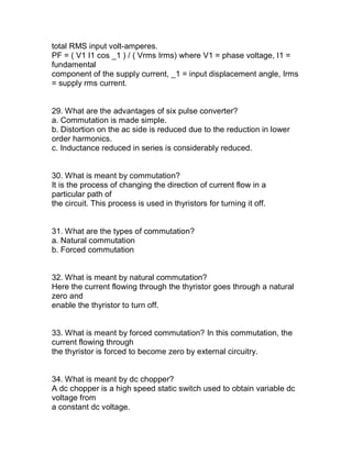 total RMS input volt-amperes.
PF = ( V1 I1 cos _1 ) / ( Vrms Irms) where V1 = phase voltage, I1 =
fundamental
component of the supply current, _1 = input displacement angle, Irms
= supply rms current.


29. What are the advantages of six pulse converter?
a. Commutation is made simple.
b. Distortion on the ac side is reduced due to the reduction in lower
order harmonics.
c. Inductance reduced in series is considerably reduced.


30. What is meant by commutation?
It is the process of changing the direction of current flow in a
particular path of
the circuit. This process is used in thyristors for turning it off.


31. What are the types of commutation?
a. Natural commutation
b. Forced commutation


32. What is meant by natural commutation?
Here the current flowing through the thyristor goes through a natural
zero and
enable the thyristor to turn off.


33. What is meant by forced commutation? In this commutation, the
current flowing through
the thyristor is forced to become zero by external circuitry.


34. What is meant by dc chopper?
A dc chopper is a high speed static switch used to obtain variable dc
voltage from
a constant dc voltage.
 