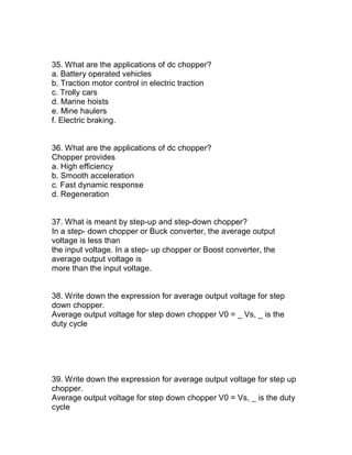 35. What are the applications of dc chopper?
a. Battery operated vehicles
b. Traction motor control in electric traction
c. Trolly cars
d. Marine hoists
e. Mine haulers
f. Electric braking.


36. What are the applications of dc chopper?
Chopper provides
a. High efficiency
b. Smooth acceleration
c. Fast dynamic response
d. Regeneration


37. What is meant by step-up and step-down chopper?
In a step- down chopper or Buck converter, the average output
voltage is less than
the input voltage. In a step- up chopper or Boost converter, the
average output voltage is
more than the input voltage.


38. Write down the expression for average output voltage for step
down chopper.
Average output voltage for step down chopper V0 = _ Vs, _ is the
duty cycle




39. Write down the expression for average output voltage for step up
chopper.
Average output voltage for step down chopper V0 = Vs, _ is the duty
cycle
 