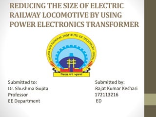 REDUCING THE SIZE OF ELECTRIC
RAILWAY LOCOMOTIVE BY USING
POWER ELECTRONICS TRANSFORMER
Submitted to:
Dr. Shushma Gupta
Professor
EE Department
Submitted by:
Rajat Kumar Keshari
172113216
ED
 