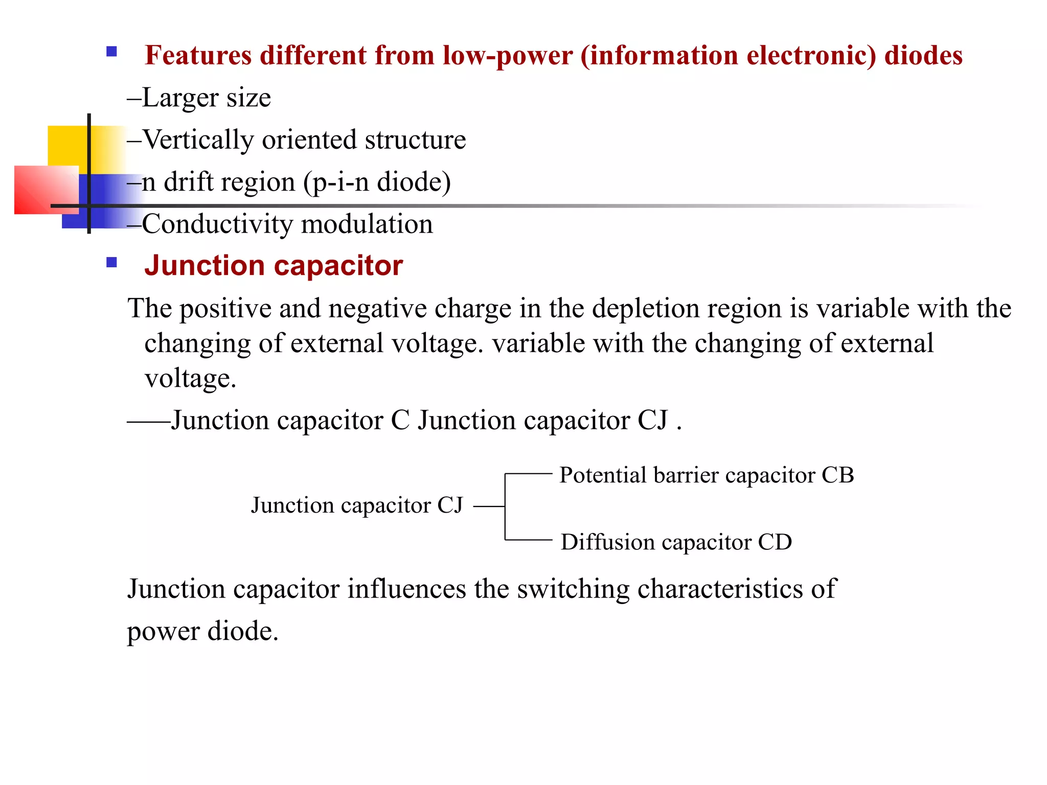  Features different from low-power (information electronic) diodes
–Larger size
–Vertically oriented structure
–n drift region (p-i-n diode)
–Conductivity modulation
 Junction capacitor
The positive and negative charge in the depletion region is variable with the
changing of external voltage. variable with the changing of external
voltage.
—–Junction capacitor C Junction capacitor CJ .
Junction capacitor influences the switching characteristics of
power diode.
Junction capacitor CJ
Potential barrier capacitor CB
Diffusion capacitor CD
 