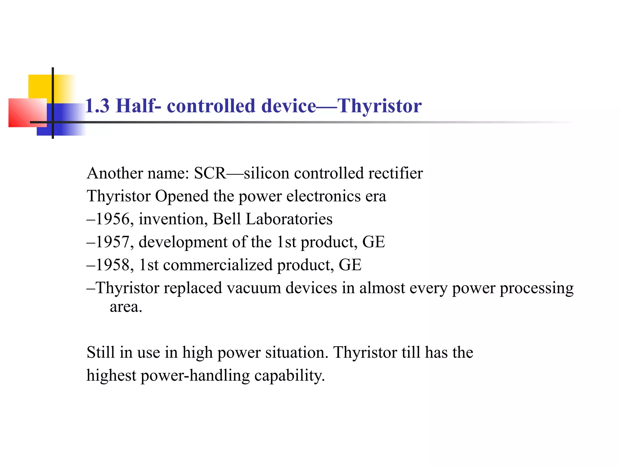 1.3 Half- controlled device—Thyristor
Another name: SCR—silicon controlled rectifier
Thyristor Opened the power electronics era
–1956, invention, Bell Laboratories
–1957, development of the 1st product, GE
–1958, 1st commercialized product, GE
–Thyristor replaced vacuum devices in almost every power processing
area.
Still in use in high power situation. Thyristor till has the
highest power-handling capability.
 
