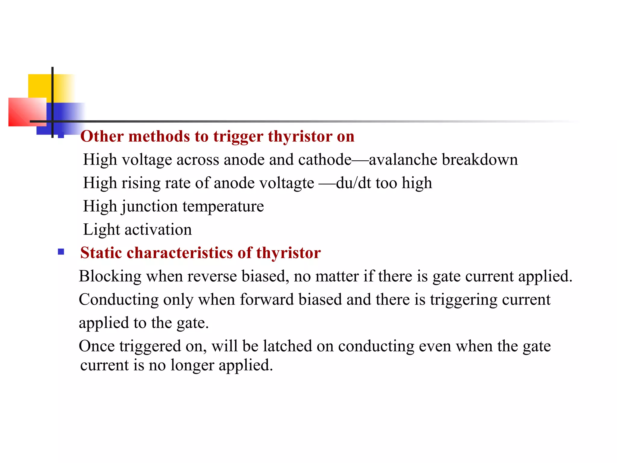  Other methods to trigger thyristor on
High voltage across anode and cathode—avalanche breakdown
High rising rate of anode voltagte —du/dt too high
High junction temperature
Light activation
 Static characteristics of thyristor
Blocking when reverse biased, no matter if there is gate current applied.
Conducting only when forward biased and there is triggering current
applied to the gate.
Once triggered on, will be latched on conducting even when the gate
current is no longer applied.
 