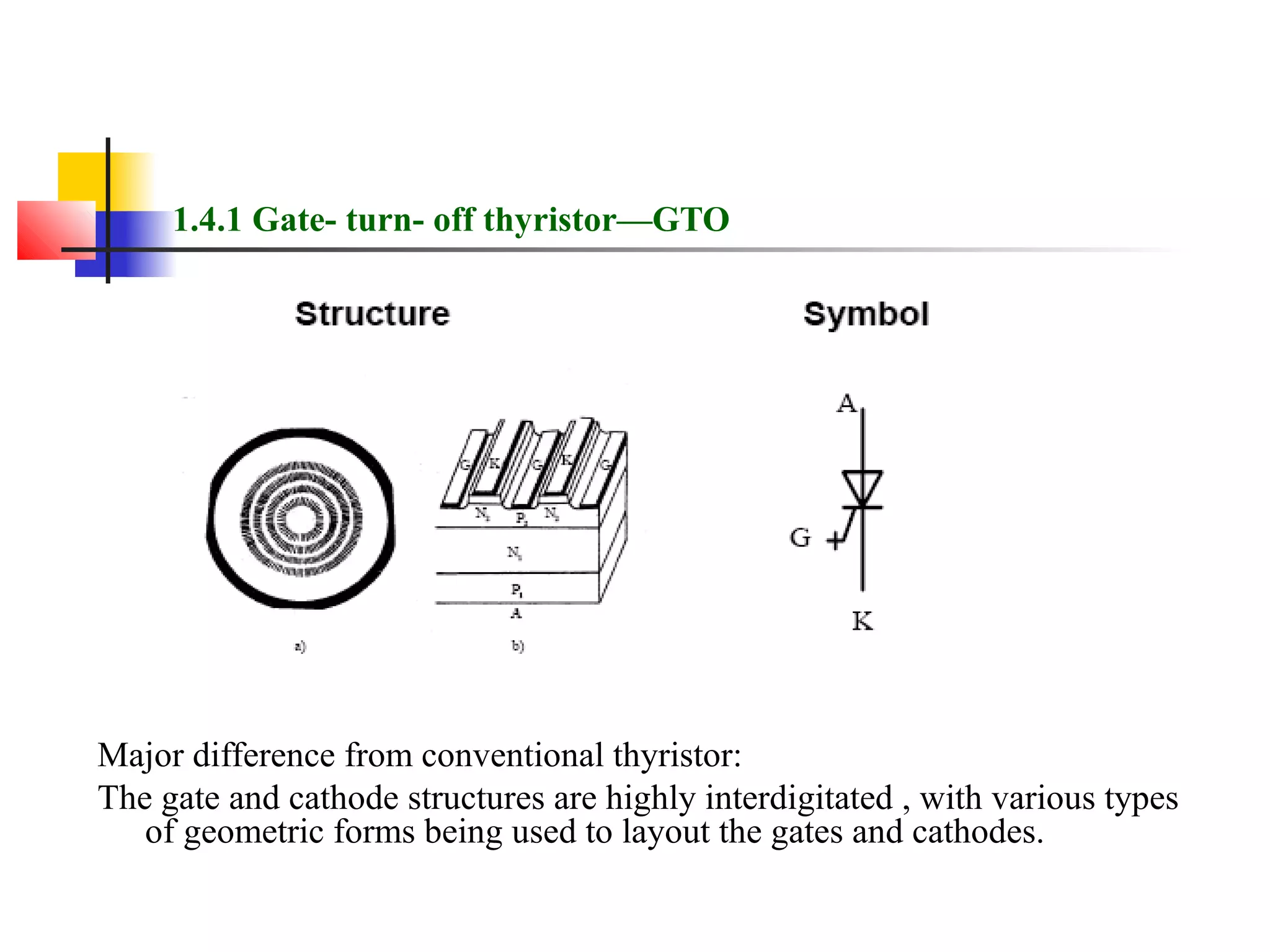 1.4.1 Gate- turn- off thyristor—GTO
Major difference from conventional thyristor:
The gate and cathode structures are highly interdigitated , with various types
of geometric forms being used to layout the gates and cathodes.
 