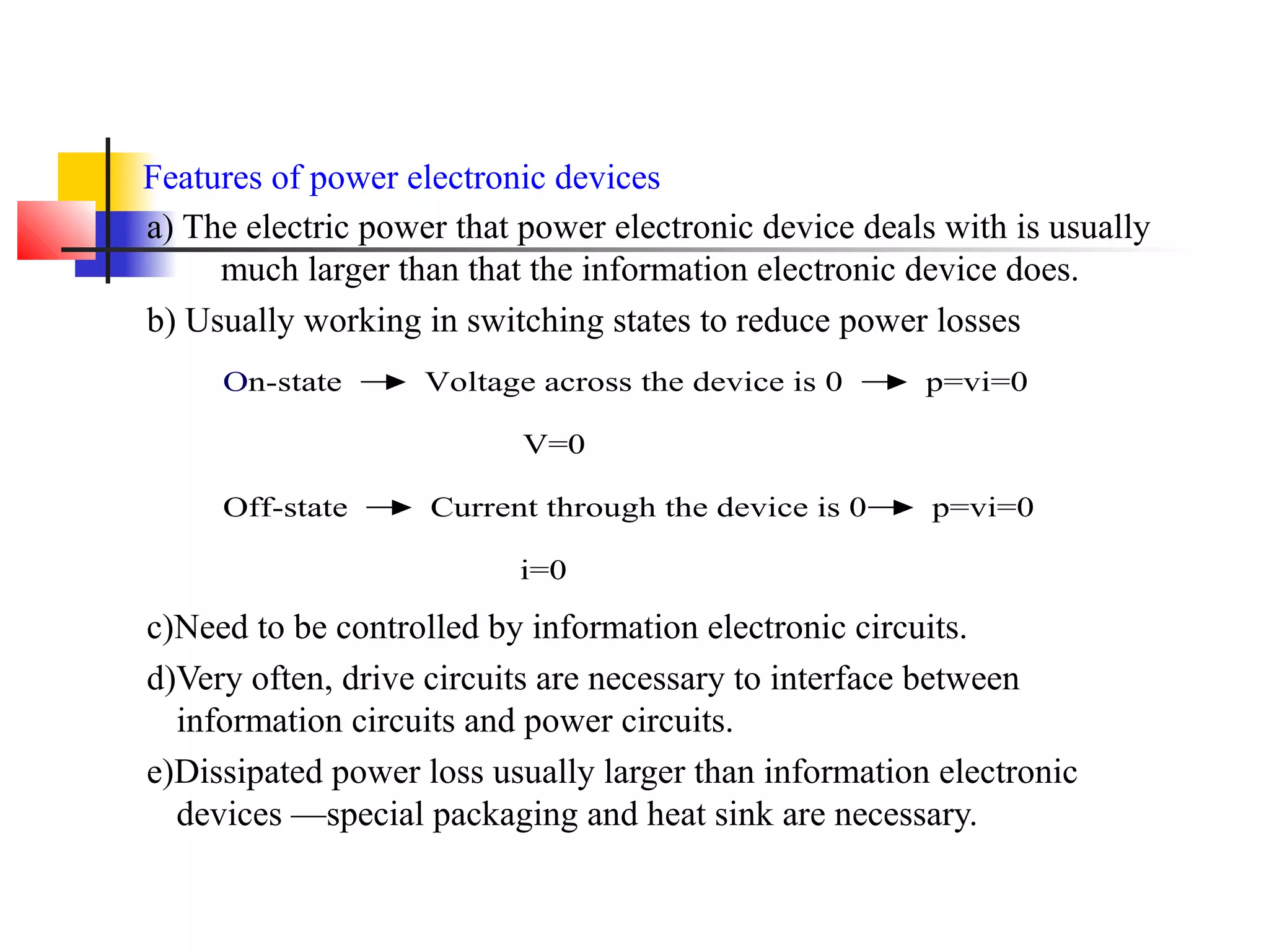 Features of power electronic devices
a) The electric power that power electronic device deals with is usually
much larger than that the information electronic device does.
b) Usually working in switching states to reduce power losses
c)Need to be controlled by information electronic circuits.
d)Very often, drive circuits are necessary to interface between
information circuits and power circuits.
e)Dissipated power loss usually larger than information electronic
devices —special packaging and heat sink are necessary.
On-state Voltage across the device is 0 p=vi=0
V=0
Off-state Current through the device is 0 p=vi=0
i=0
 