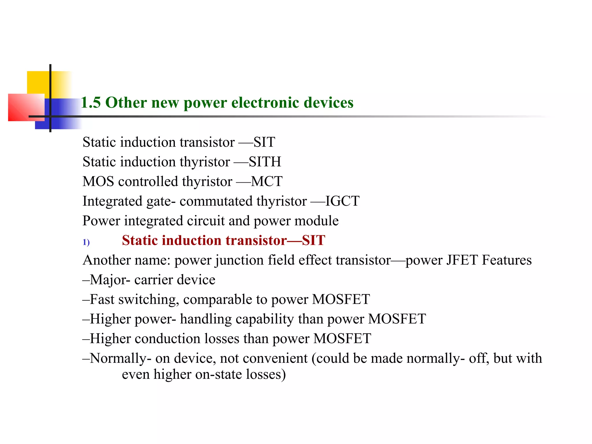 1.5 Other new power electronic devices
Static induction transistor —SIT
Static induction thyristor —SITH
MOS controlled thyristor —MCT
Integrated gate- commutated thyristor —IGCT
Power integrated circuit and power module
1) Static induction transistor—SIT
Another name: power junction field effect transistor—power JFET Features
–Major- carrier device
–Fast switching, comparable to power MOSFET
–Higher power- handling capability than power MOSFET
–Higher conduction losses than power MOSFET
–Normally- on device, not convenient (could be made normally- off, but with
even higher on-state losses)
 