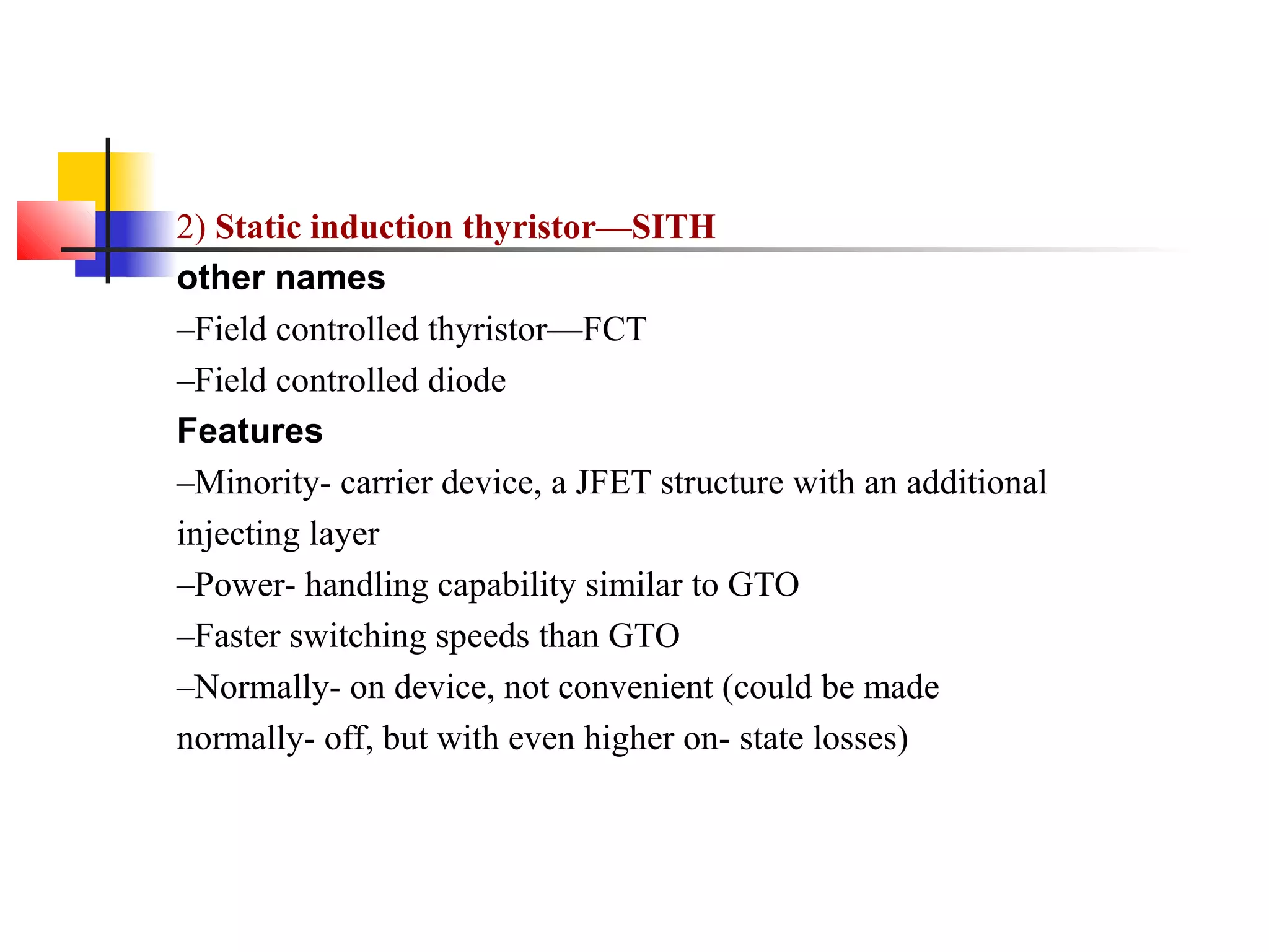 2) Static induction thyristor—SITH
other names
–Field controlled thyristor—FCT
–Field controlled diode
Features
–Minority- carrier device, a JFET structure with an additional
injecting layer
–Power- handling capability similar to GTO
–Faster switching speeds than GTO
–Normally- on device, not convenient (could be made
normally- off, but with even higher on- state losses)
 