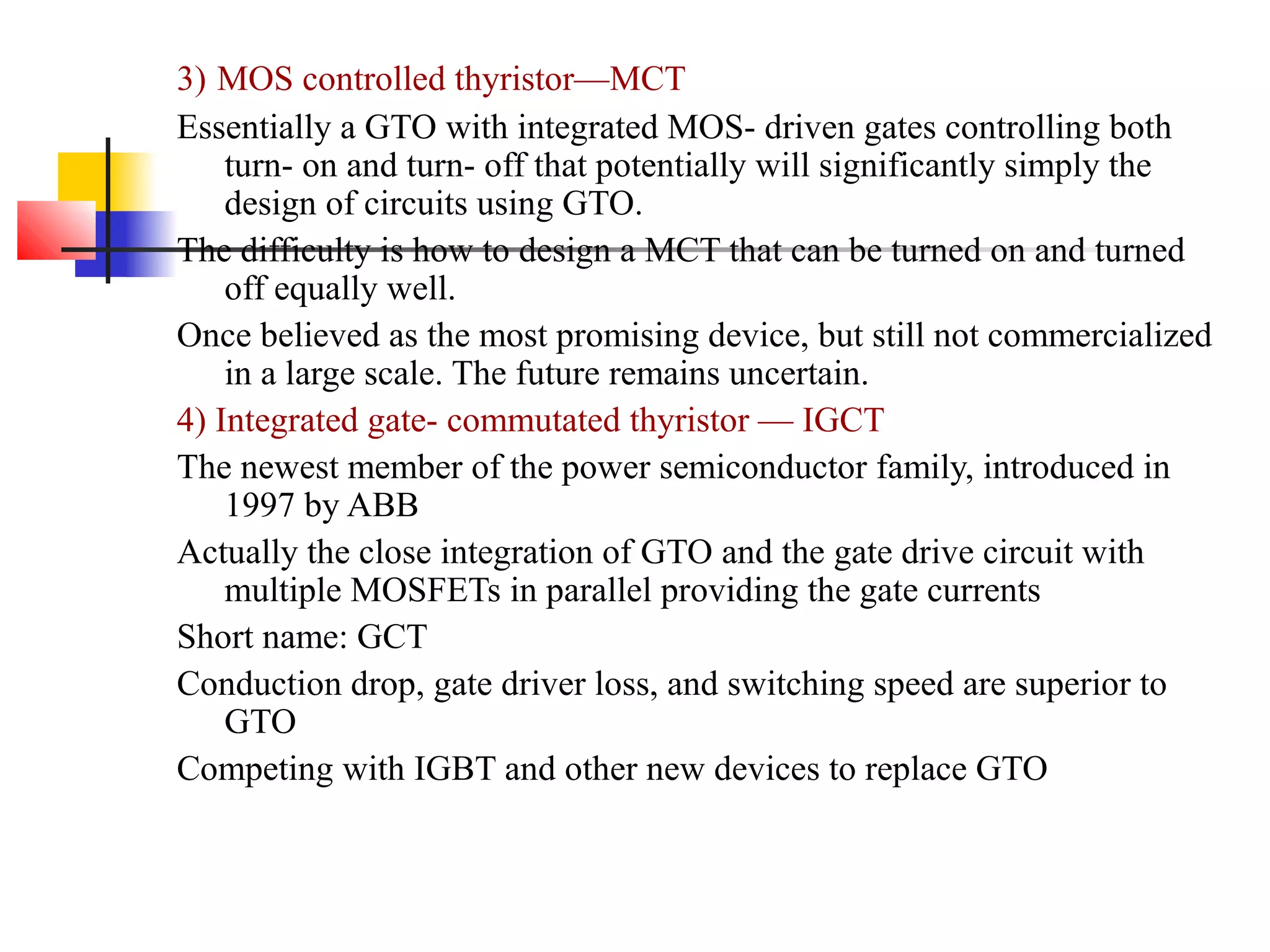 3) MOS controlled thyristor—MCT
Essentially a GTO with integrated MOS- driven gates controlling both
turn- on and turn- off that potentially will significantly simply the
design of circuits using GTO.
The difficulty is how to design a MCT that can be turned on and turned
off equally well.
Once believed as the most promising device, but still not commercialized
in a large scale. The future remains uncertain.
4) Integrated gate- commutated thyristor — IGCT
The newest member of the power semiconductor family, introduced in
1997 by ABB
Actually the close integration of GTO and the gate drive circuit with
multiple MOSFETs in parallel providing the gate currents
Short name: GCT
Conduction drop, gate driver loss, and switching speed are superior to
GTO
Competing with IGBT and other new devices to replace GTO
 