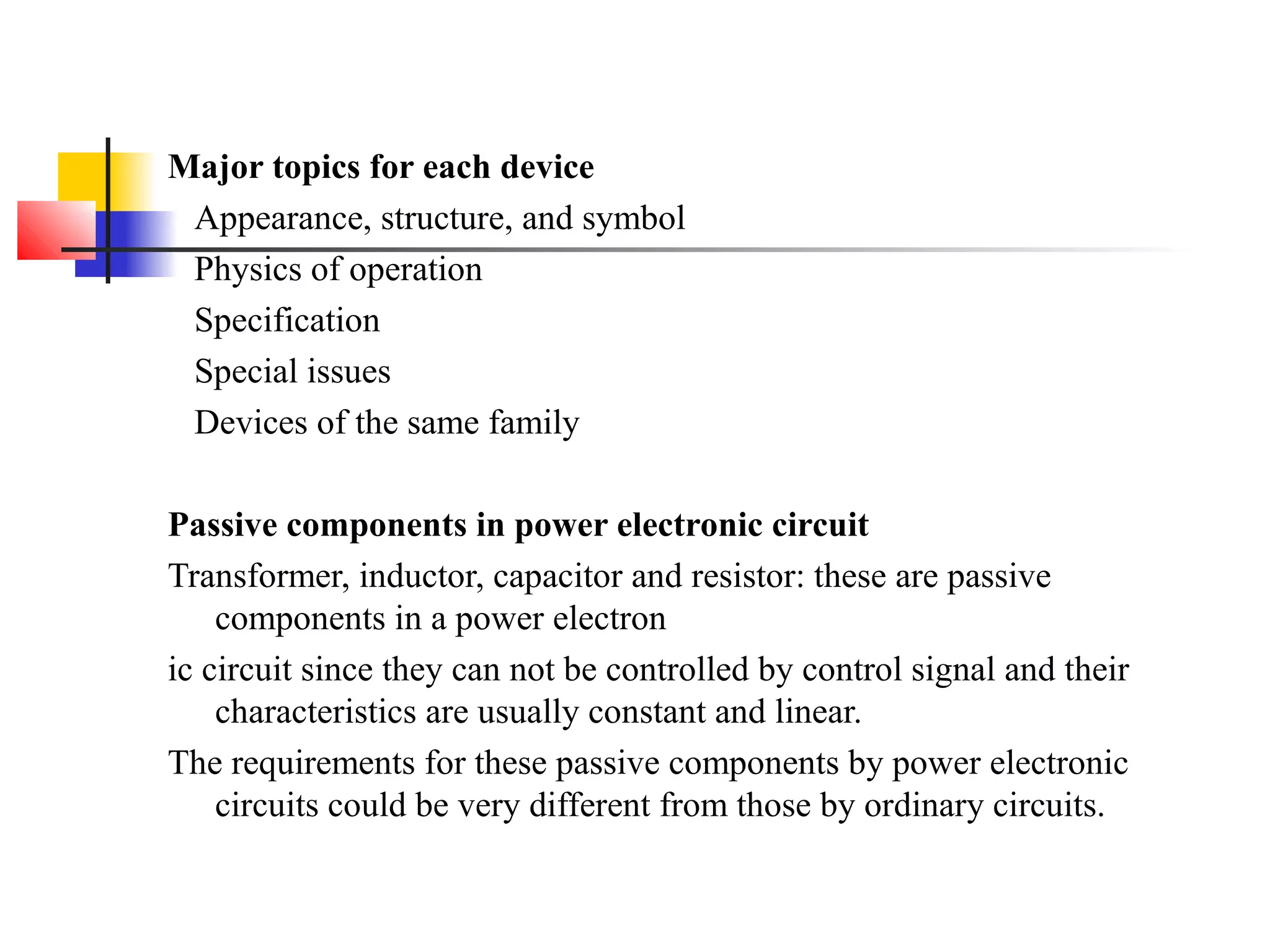Major topics for each device
Appearance, structure, and symbol
Physics of operation
Specification
Special issues
Devices of the same family
Passive components in power electronic circuit
Transformer, inductor, capacitor and resistor: these are passive
components in a power electron
ic circuit since they can not be controlled by control signal and their
characteristics are usually constant and linear.
The requirements for these passive components by power electronic
circuits could be very different from those by ordinary circuits.
 