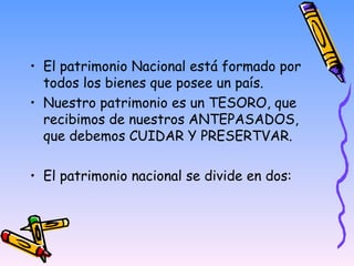 El patrimonio Nacional está formado por todos los bienes que posee un país. Nuestro patrimonio es un TESORO, que recibimos de nuestros ANTEPASADOS, que debemos CUIDAR Y PRESERTVAR. El patrimonio nacional se divide en dos:  