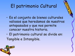 El patrimonio Cultural Es el conjunto de bienes culturales valiosos que heredamos de nuestros antepasados y que nos permite conocer nuestra historia. El patrimonio cultural se divide en:  Tangible e Intangible.  