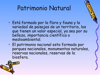 Patrimonio Natural  Está formado por la flora y fauna y la variedad de paisajes de un territorio, los que tienen un valor especial, ya sea por su belleza, importancia científica o medioambiental.  El patrimonio nacional esta formado por parques nacionales, monumentos naturales, reservas nacionales, reservas de la biosfera.  