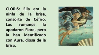 CLORIS: Ella era la
ninfa de la brisa,
consorte de Céfiro.
Los romanos la
apodaron Flora, pero
la han identificado
con Aura, diosa de la
brisa.
 