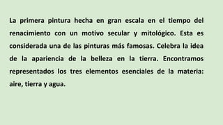 La primera pintura hecha en gran escala en el tiempo del
renacimiento con un motivo secular y mitológico. Esta es
considerada una de las pinturas más famosas. Celebra la idea
de la apariencia de la belleza en la tierra. Encontramos
representados los tres elementos esenciales de la materia:
aire, tierra y agua.
 