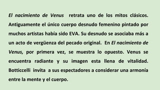 El nacimiento de Venus retrata uno de los mitos clásicos.
Antiguamente el único cuerpo desnudo femenino pintado por
muchos artistas había sido EVA. Su desnudo se asociaba más a
un acto de vergüenza del pecado original. En El nacimiento de
Venus, por primera vez, se muestra lo opuesto. Venus se
encuentra radiante y su imagen esta llena de vitalidad.
Botticcelli invita a sus espectadores a considerar una armonía
entre la mente y el cuerpo.
 