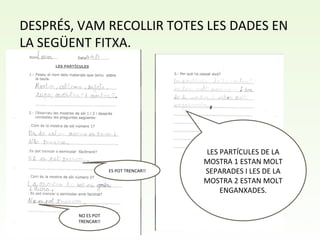 DESPRÉS, VAM RECOLLIR TOTES LES DADES EN
LA SEGÜENT FITXA.
LES PARTÍCULES DE LA
MOSTRA 1 ESTAN MOLT
SEPARADES I LES DE LA
MOSTRA 2 ESTAN MOLT
ENGANXADES.
NO ES POT
TRENCAR!!
ES POT TRENCAR!!
 