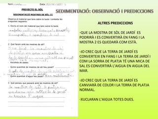 ALTRES PREDICCIONS
-QUE LA MOSTRA DE SÒL DE JARDÍ ES
PODRIRÀ I ES CONVERTIRÀ EN FANG I LA
MOSTRA 2 ES QUEDARÀ COM ESTÀ.
-JO CREC QUE LA TERRA DE JARDÍ ES
CONVERTEIX EN FANG I LA TERRA DE JARDÍ I
COM LA SORRA DE PLATJA TÉ UNA MICA DE
SAL ES CONVERTIRÀ L’AIGUA EN AIGUA DEL
MAR.
-JO CREC QUE LA TERRA DE JARDÍ ES
CANVIARÀ DE COLOR I LA TERRA DE PLATJA
NORMAL.
-XUCLARAN L’AIGUA TOTES DUES.
 