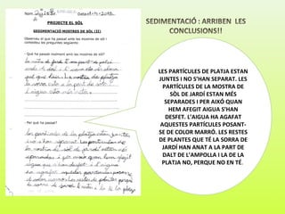 LES PARTÍCULES DE PLATJA ESTAN
JUNTES I NO S’HAN SEPARAT. LES
PARTÍCULES DE LA MOSTRA DE
SÒL DE JARDÍ ESTAN MÉS
SEPARADES I PER AIXÓ QUAN
HEM AFEGIT AIGUA S’HAN
DESFET. L’AIGUA HA AGAFAT
AQUESTES PARTÍCULES POSANT-
SE DE COLOR MARRÓ. LES RESTES
DE PLANTES QUE TÉ LA SORRA DE
JARDÍ HAN ANAT A LA PART DE
DALT DE L’AMPOLLA I LA DE LA
PLATJA NO, PERQUE NO EN TÉ.
 