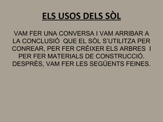 ELS USOS DELS SÒL
VAM FER UNA CONVERSA I VAM ARRIBAR A
LA CONCLUSIÓ QUE EL SÒL S’UTILITZA PER
CONREAR, PER FER CRÉIXER ELS ARBRES I
PER FER MATERIALS DE CONSTRUCCIÓ.
DESPRÉS, VAM FER LES SEGÜENTS FEINES.
 