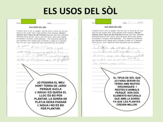 ELS USOS DEL SÒL
JO POSARIA EL MEU
HORT TERRA DE JARDI
PERQUE XUCLA
L’AIGUA I ES QUEDA EL
LLOC ÉS BO PER
PLANTAR. LA SORRA DE
PLATJA DEIXA PASSAR
L’AIGUA I NO ÉS BO
PER PLANTAR.
EL TIPUS DE SÒL QUE
JO FARIA SERVIR ÉS
TERRA AMB RESTES
ORGÀNIQUES I
RESTES D’ANIMALS
PERQUÈ SÓN DOS
ELEMENTS NATURALS
QUE AMB LA SORRA
FA QUE LES PLANTES
CREIXIN MILLOR.
 