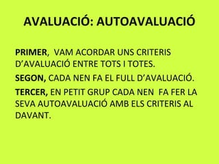 AVALUACIÓ: AUTOAVALUACIÓ
PRIMER, VAM ACORDAR UNS CRITERIS
D’AVALUACIÓ ENTRE TOTS I TOTES.
SEGON, CADA NEN FA EL FULL D’AVALUACIÓ.
TERCER, EN PETIT GRUP CADA NEN FA FER LA
SEVA AUTOAVALUACIÓ AMB ELS CRITERIS AL
DAVANT.
 