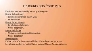 ELS REGNES DELS ÉSSERS VIUS
Els éssers vius es classifiquen en grans regnes:
Regne dels animals
- s’alimenten d’altres éssers vius.
- Es desplacen
Regne de les plantes
- Es fabriquen l’aliment.
- No es desplacen.
Regne dels fongs
- S’alimenten de restes d’éssers vius.
- No es desplacen
Altres regnes
Els bacteris: són éssers unicel·lulars. Els trobem per tot arreu.
Les algues: poden ser unicel·lulars o plucel·lulars. Són aquàtiques.
 