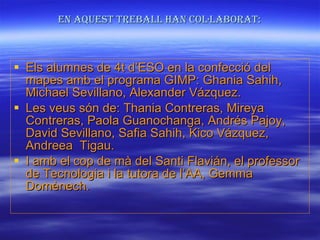 En aquest treball han col·laborat: Els alumnes de 4t d’ESO en la confecció del mapes amb el programa GIMP: Ghania Sahih, Michael Sevillano, Alexander Vázquez. Les veus són de: Thania Contreras, Mireya Contreras, Paola Guanochanga, Andrés Pajoy, David Sevillano, Safia Sahih, Kico Vázquez, Andreea  Tigau. I amb el cop de mà del Santi Flavián, el professor de Tecnologia i la tutora de l’AA, Gemma Domènech. 