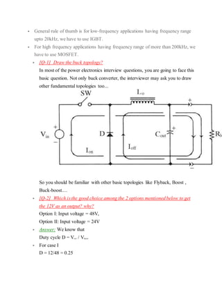  General rule of thumb is for low-frequency applications having frequency range
upto 20kHz, we have to use IGBT.
 For high frequency applications having frequency range of more than 200kHz, we
have to use MOSFET.
 [Q-1] Draw the buck topology?
In most of the power electronics interview questions, you are going to face this
basic question. Not only buck converter, the interviewer may ask you to draw
other fundamental topologies too...
So you should be familiar with other basic topologies like Flyback, Boost ,
Buck-boost....
 [Q-2] Which is the good choice among the 2 options mentioned below to get
the 12V as an output? why?
Option I: Input voltage = 48V,
Option II: Input voltage = 24V
 Answer: We know that
Duty cycle D = Vout / VInput
 For case I
D = 12/48 = 0.25
 