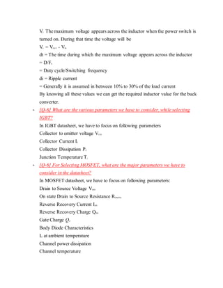 VL The maximum voltage appears across the inductor when the power switch is
turned on. During that time the voltage will be
VL = VOUT - VIN
dt = The time during which the maximum voltage appears across the inductor
= D/FS
= Duty cycle/Switching frequency
di = Ripple current
= Generally it is assumed in between 10% to 30% of the load current
By knowing all these values we can get the required inductor value for the buck
converter.
 [Q-6] What are the various parameters we have to consider, while selecting
IGBT?
In IGBT datasheet, we have to focus on following parameters
Collector to emitter voltage VCES
Collector Current IC
Collector Dissipation PC
Junction Temperature Tj
 [Q-6] For Selecting MOSFET, what are the major parameters we have to
consider in the datasheet?
In MOSFET datasheet, we have to focus on following parameters:
Drain to Source Voltage VDSS
On state Drain to Source Resistance RDS(ON)
Reverse Recovery Current IRR
Reverse Recovery Charge QRR
Gate Charge QG
Body Diode Characteristics
ID at ambient temperature
Channel power dissipation
Channel temperature
 