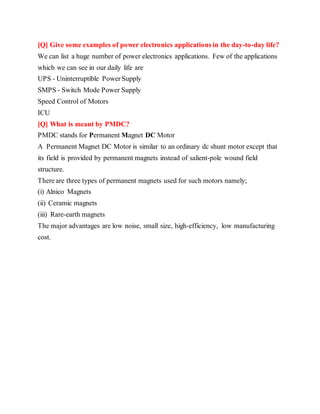 [Q] Give some examples of power electronics applications in the day-to-day life?
We can list a huge number of power electronics applications. Few of the applications
which we can see in our daily life are
UPS - Uninterruptible Power Supply
SMPS - Switch Mode Power Supply
Speed Control of Motors
ICU
[Q] What is meant by PMDC?
PMDC stands for Permanent Magnet DC Motor
A Permanent Magnet DC Motor is similar to an ordinary dc shunt motor except that
its field is provided by permanent magnets instead of salient-pole wound field
structure.
There are three types of permanent magnets used for such motors namely;
(i) Alnico Magnets
(ii) Ceramic magnets
(iii) Rare-earth magnets
The major advantages are low noise, small size, high-efficiency, low manufacturing
cost.
 