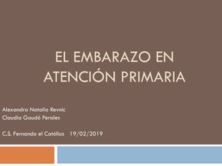 EL EMBARAZO EN
ATENCIÓN PRIMARIA
Alexandra Natalia Revnic
Claudia Gaudó Perales
C.S. Fernando el Católico 19/02/2019
 