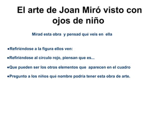 El arte de Joan Miró visto con
              ojos de niño
             Mirad esta obra y pensad qué veis en ella


●Refiriéndose a la figura ellos ven:

●Refiriéndose al círculo rojo, piensan que es...

●Que pueden ser los otros elementos que aparecen en el cuadro

●Pregunto a los niños qué nombre podría tener esta obra de arte.
 