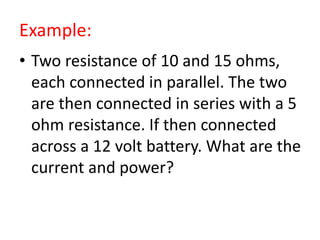 Example:
• Two resistance of 10 and 15 ohms,
each connected in parallel. The two
are then connected in series with a 5
ohm resistance. If then connected
across a 12 volt battery. What are the
current and power?
 