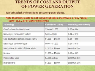 TRENDS OF COST AND OUTPUT
OF POWER GENERATION
Typical capital and operating costs for power plants.
Note that these costs do not include subsidies, incentives, or any "social
costs" (e.g., air or water emissions):
 