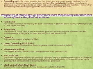 ▪ Operating costs for power plants include fuel, labour and maintenance costs.The fixed costs of
power generation are essentially capital costs and land. The capital cost of building central station
generators vary from region to region, largely as a function of labour costs and "regulatory costs," which
include things like obtaining siting permits, environmental approvals, and so on.
Irrespective of technology, all generators share the following characteristics
which influence the plant's operations:
▪ Ramp rate
This variable influences how quickly the plant can increase or decrease power output, in [MW/h] or in [%
of capacity per unit time]
▪ Ramp time
The amount of time it takes from the moment a generator is turned on to the moment it can start
providing energy to the grid at its lower operating limit (see below), in [h]
▪ Capacity
The maximum output of a plant, in [MW]
▪ Lower Operating Limit (LOL)
The minimum amount of power a plant can generate once it is turned on, in [MW]
▪ Minimum RunTime
The shortest amount of time a plant can operate once it is turned on, in [h].
▪ No-Load Cost
The cost of turning the plant on, but keeping it "spinning," ready to increase power output, in [Rs/MWh].
Another way of looking at the no-load cost is the fixed cost of operation; i.e., the cost incurred by the
generator that is independent of the amount of energy generated.
▪ Start-up and Shut-down Costs
These are the costs involved in turning the plant on and off, in [Rs/MWh].
 