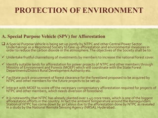 PROTECTION OF ENVIRONMENT
A. Special Purpose Vehicle (SPV) for Afforestation
 A Special PurposeVehicle is being set up jointly by NTPC and other Central Power Sector
Undertakings as a Registered Society to take up afforestation and environmental measures in
order to reduce the carbon dioxide in the atmosphere.The objectives of the Society shall be to:
 Undertake fruitful channelising of investments by members to increase the national forest cover.
 Identify suitable lands for afforestation for power projects of NTPC and other members through
Ministry of Environment and Forests (MOEF) which will coordinate with the State Forest
Departments/District Rural DevelopmentAuthority etc.
 Facilitate quick procurement of forest clearance for the forestland proposed to be acquired by
NTPC and other members for the future projects to be set up.
 Interact with MOEF to score off the necessary compensatory afforestation required for projects of
NTPC and other members, which needs diversion of forestland.
 It is noteworthy that NTPC has already planted over 1.45 crore trees, which is one of the biggest
afforestation efforts in the country. In fact the ambient temperature around the Ramagundam
Station of NTPC has come down by 30 Celsius due to the afforestation done by NTPC as revealed
in a study by the National Remote Sensing Agency (NRSA), Hyderabad.
 