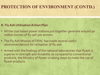 PROTECTION OF ENVIRONMENT (CONTD.)
B. Fly Ash Utilisation Action Plan
▪ All the coal based power stations put together generate around 90
million tonnes of fly-ash per annum.
▪ The Fly Ash Mission ofTIFAC has made several useful
recommendations for utilisation of fly-ash.
▪ Armed with the findings of the national laboratories that flyash is
superior in strength and durability as compared to conventional
products, the Ministry of Power is taking steps to make the use of
flyash products.
 