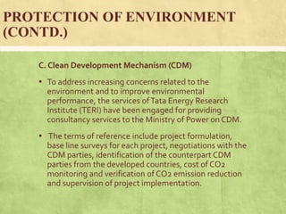 PROTECTION OF ENVIRONMENT
(CONTD.)
C. Clean Development Mechanism (CDM)
▪ To address increasing concerns related to the
environment and to improve environmental
performance, the services ofTata Energy Research
Institute (TERI) have been engaged for providing
consultancy services to the Ministry of Power on CDM.
▪ The terms of reference include project formulation,
base line surveys for each project, negotiations with the
CDM parties, identification of the counterpart CDM
parties from the developed countries, cost of CO2
monitoring and verification of CO2 emission reduction
and supervision of project implementation.
 