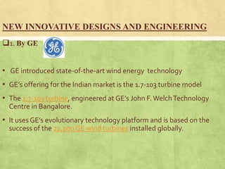 NEW INNOVATIVE DESIGNS AND ENGINEERING
1. By GE
• GE introduced state-of-the-art wind energy technology
• GE’s offering for the Indian market is the 1.7-103 turbine model
• The 1.7-103 turbine, engineered at GE’s John F.WelchTechnology
Centre in Bangalore.
• It uses GE’s evolutionary technology platform and is based on the
success of the 22,000 GE wind turbines installed globally.
 