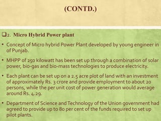 (CONTD.)
2. Micro Hybrid Power plant
• Concept of Micro hybrid Power Plant developed by young engineer in
of Punjab.
• MHPP of 250 kilowatt has been set up through a combination of solar
power, bio-gas and bio-mass technologies to produce electricity.
• Each plant can be set up on a 2.5 acre plot of land with an investment
of approximately Rs. 3 crore and provide employment to about 20
persons, while the per unit cost of power generation would average
around Rs. 4.29.
• Department of Science andTechnology of the Union government had
agreed to provide up to 80 per cent of the funds required to set up
pilot plants.
 