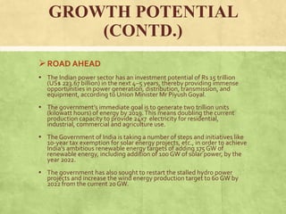 GROWTH POTENTIAL
(CONTD.)
ROAD AHEAD
▪ The Indian power sector has an investment potential of Rs 15 trillion
(US$ 223.67 billion) in the next 4–5 years, thereby providing immense
opportunities in power generation, distribution, transmission, and
equipment, according to Union Minister Mr Piyush Goyal.
▪ The government’s immediate goal is to generate two trillion units
(kilowatt hours) of energy by 2019.This means doubling the current
production capacity to provide 24x7 electricity for residential,
industrial, commercial and agriculture use.
▪ The Government of India is taking a number of steps and initiatives like
10-year tax exemption for solar energy projects, etc., in order to achieve
India's ambitious renewable energy targets of adding 175GW of
renewable energy, including addition of 100 GW of solar power, by the
year 2022.
▪ The government has also sought to restart the stalled hydro power
projects and increase the wind energy production target to 60 GW by
2022 from the current 20GW.
 
