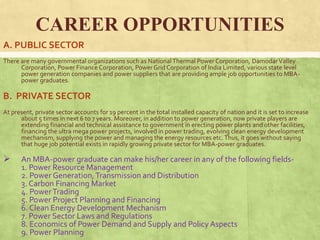 CAREER OPPORTUNITIES
A. PUBLIC SECTOR
There are many governmental organizations such as NationalThermal Power Corporation, DamodarValley
Corporation, Power Finance Corporation, PowerGrid Corporation of India Limited, various state level
power generation companies and power suppliers that are providing ample job opportunities to MBA-
power graduates.
B. PRIVATE SECTOR
At present, private sector accounts for 19 percent in the total installed capacity of nation and it is set to increase
about 5 times in next 6 to 7 years. Moreover, in addition to power generation, now private players are
extending financial and technical assistance to government in erecting power plants and other facilities,
financing the ultra mega power projects, involved in power trading, evolving clean energy development
mechanism, supplying the power and managing the energy resources etc.Thus, it goes without saying
that huge job potential exists in rapidly growing private sector for MBA-power graduates.
 An MBA-power graduate can make his/her career in any of the following fields-
1. Power Resource Management
2. Power Generation,Transmission and Distribution
3. Carbon Financing Market
4. PowerTrading
5. Power Project Planning and Financing
6. Clean Energy Development Mechanism
7. Power Sector Laws and Regulations
8. Economics of Power Demand and Supply and Policy Aspects
9. Power Planning
 